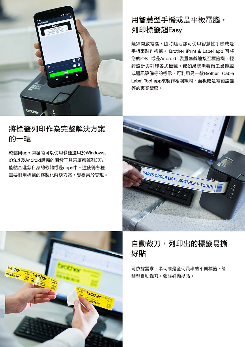 Printer08/02/2018Marketing Dept用智慧型手機或是平板電腦,列印標籤超Easy無須開啟電腦,隨時隨地都可使用智慧性手機或是平板來製作標籤。 Brother iPrint & Label app 可將您的iOS 或是Android 裝置無線連接至標籤機,輕鬆設計與列印各式標籤。或如果您需要做工業纜線或通訊設備等的標示,可利用另一款Brother CableLabel Tool app來製作相關線材、面板或是電箱設備等的專業標籤。將標籤列印作為完整解決方案的一環軟體與app 開發商可以使用多種適用於Windows,iOS以及Android設備的開發工具來讓標籤列印功能結合進您自身的軟體或是apps中。這使得各種需要耐用標籤的客製化解決方案,變得易於實現。PARTS ORDER LIST  BROTHER P-TOUCHbrotherbrother brotherbrother  FOR自動裁刀,列印出的標籤易撕好貼可依據需求,半切或是全切長串的不同標籤,智慧型自動裁刀,張張好撕易貼。