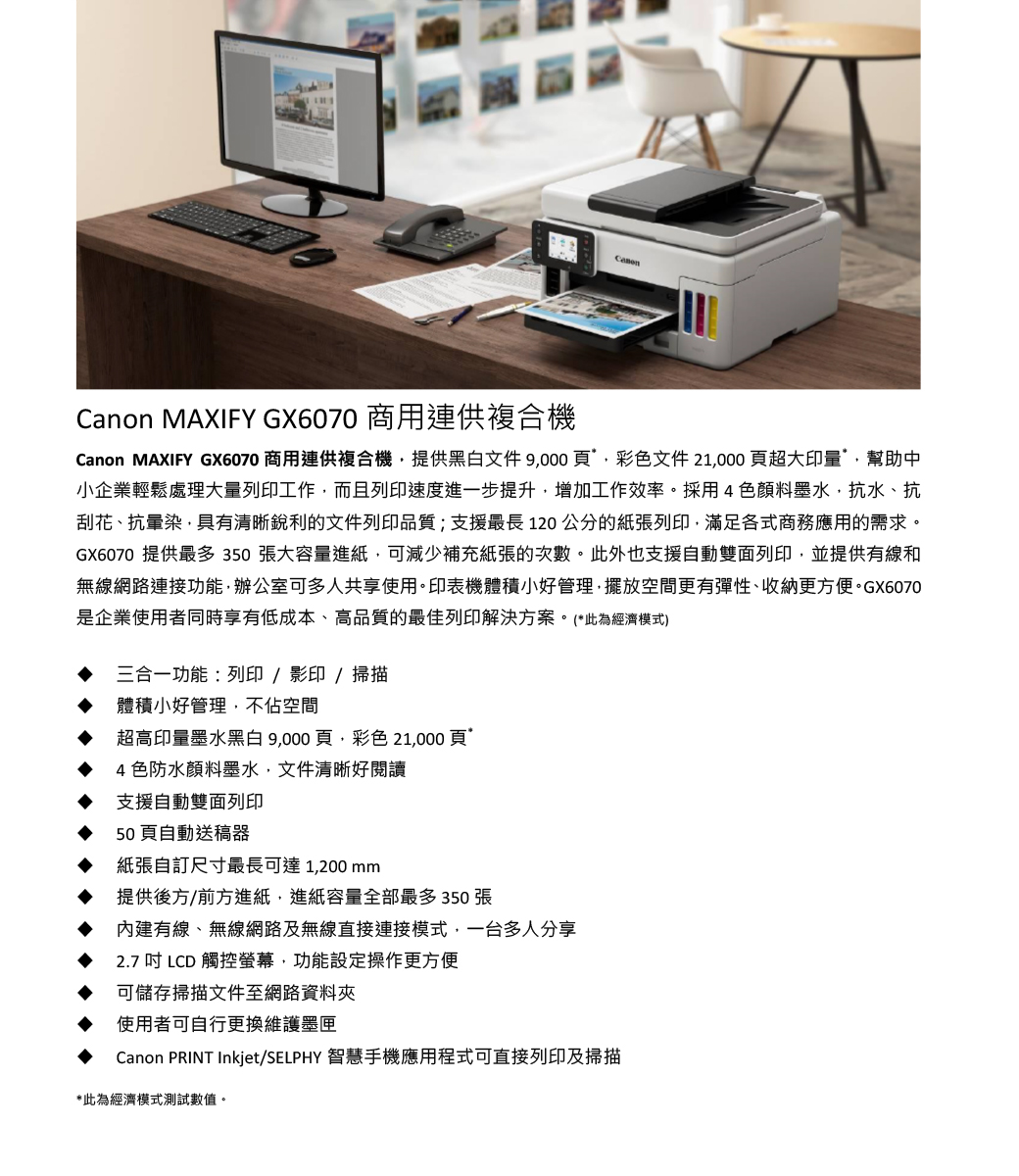 Canon MAXIFY GX6070 商用連供複合機Canon MAXIFY GX6070 商用連供複合機提供黑白文件9000頁彩色文件21000頁超大印量幫助中小企業輕鬆處理大量列印工作而且列印速度進一步提升增加工作效率。採用4色顏料墨水,抗水、抗刮花、抗暈染,具有清晰銳利的文件列印品質;支援最長 120 公分的紙張列印,滿足各式商務應用的需求。GX6070 提供最多350張大容量進紙,可減少補充紙張的次數。此外也支援自動雙面列印,並提供有線和無線網路連接功能,辦公室可多人共享使用。印表機體積小好管理,擺放空間更有彈性、收納更方便。GX6070是企業使用者同時享有低成本、高品質的最佳列印解決方案。(*此為經濟模式)三合一功能:列印/影印/掃描體積小好管理,不佔空間超高印量墨水黑白9,000頁,彩色 21,000頁4色防水顏料墨水,文件清晰好閱讀支援自動雙面列印50頁自動送稿器紙張自訂尺寸最長可達1,200mm提供後方/前方進紙,進紙容量全部最多350張內建有線、無線網路及無線直接連接模式,一台多人分享2.7 吋 LCD 觸控螢幕,功能設定操作更方便可儲存掃描文件至網路資料夾使用者可自行更換維護墨匣Canon PRINT Inkjet/SELPHY 智慧手機應用程式可直接列印及掃描*此為經濟模式測試數值。