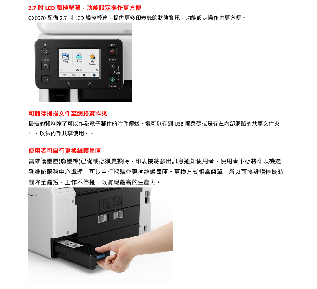 2.7  LCD 觸控螢幕功能設定操作更方便GX6070 配備 2.7 吋LCD 觸控螢幕,提供更多印表機的狀態資訊,功能設定操作也更方便StopHOMEBlackScanMyPresetsStart。Color可儲存掃描文件至網路資料夾掃描的資料除了可以作為電子郵件的附件傳送,還可以存到 USB 隨身碟或是存在內部網路的共享文件夾中,以供內部共享使用。。使用者可自行更換維護墨匣當維護墨匣(廢墨棉)已滿或必須更換時,印表機將發出訊息通知使用者,使用者不必將印表機送到維修服務中心處理,可以自行採購並更換維護墨匣。更換方式相當簡單,所以可將維護停機時間降至最短,工作不停擺,以實現最高的生產力。