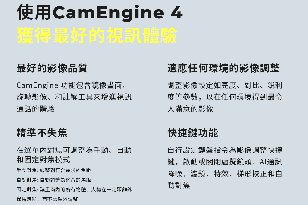 使用CamEngine 4獲得最好的視訊體驗最好的影像品質CamEngine 功能包含鏡像畫面、旋轉影像、和註解工具來增進視訊通話的體驗精準不失焦在選單對焦可調整為手動、自動和固定對焦模式手動對焦: 調整到符合需求的焦距自動對焦: 自動調整為適合的焦距適應任何環境的影像調整調整影像設定如亮度、對比、銳利度等參數,以在任何環境得到最令人滿意的影像快捷鍵功能自行設定鍵盤指令為影像調整快捷鍵,啟動或關閉虛擬鏡頭、通訊降噪、濾鏡、特效、梯形校正和自動對焦固定對焦: 讓畫面內的所有物體、人物在一定距離外保持清晰,而不需額外調整