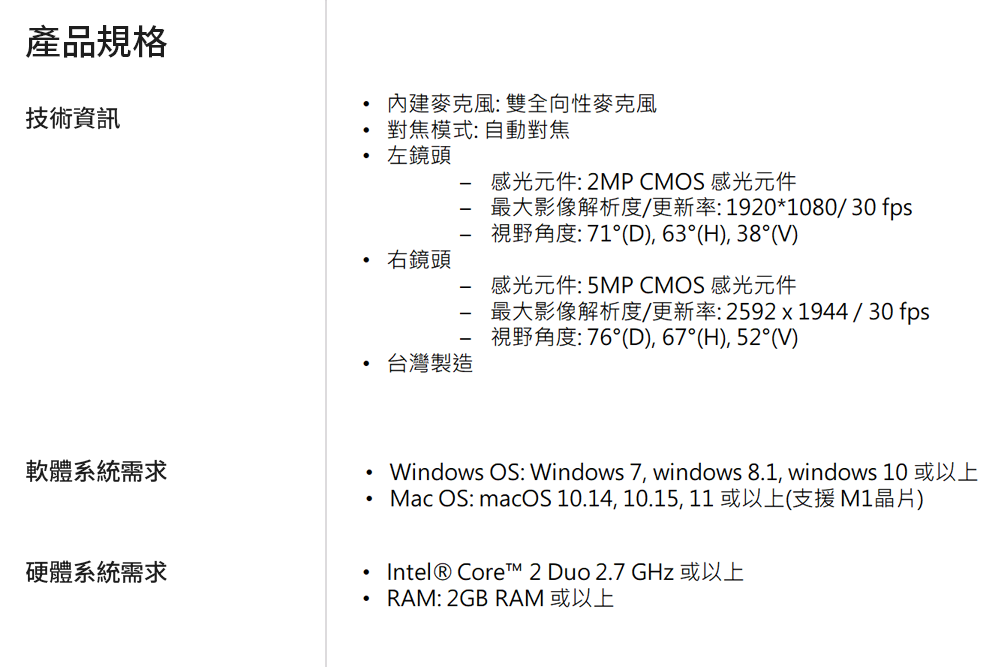 ~W޳NTJ:VʳJJҦ:۰ʹJYkYP:2MP CMOS P̤jvѪR/sv:1920*1080/30 fps:71X(D), 63X(H), 38X(V)P: 5MP CMOS P̤jvѪR/sv:2592x1944/30 fps:76X(D), 67X(H), 52X(V)ntλݨDxWsyWindows OS: Windows 7, windows 81, windows 10 ΥHW Mac OS: macOS 10.14, 10.15,11ΥHW(䴩 M1)wtλݨD.Intel? Core? 2 Duo 2.7 GHz ΥHWRAM: 2GB RAM ΥHW