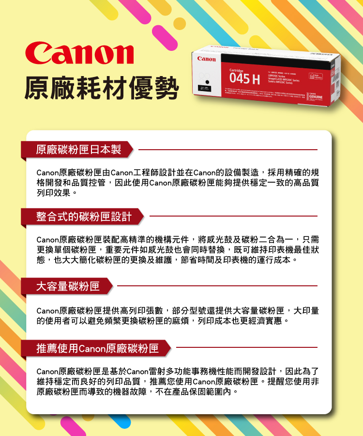 原廠耗材優勢Canon045 H   GENUINE原廠碳粉匣日本製Canon原廠碳粉匣由Canon工程師設計並在Canon的設備製造,採用精確的規格開發和品質控管,因此使用Canon原廠碳粉匣能夠提供穩定一致的高品質列印效果。整合式的碳粉匣設計Canon原廠碳粉匣裝配高精準的機構元件,將感光鼓及碳粉二合為一,只需更換單個碳粉匣,重要元件如感光鼓也會同時替換,既可維持印表機最佳狀態,也大大簡化碳粉匣的更換及維護,節省時間及印表機的運行成本。大容量碳粉匣Canon原廠碳粉匣提供高列印張數,部分型號還提供大容量碳粉匣,大印量的使用者可以避免頻繁更換碳粉匣的麻煩,列印成本也更經濟實惠。推薦使用Canon原廠碳粉匣Canon原廠碳粉匣是基於Canon雷射多功能事務機性能而開發設計,因此為了維持穩定而良好的列印品質,推薦您使用Canon原廠碳粉匣。提醒您使用非原廠碳粉匣而導致的機器故障,不在產品保固範圍內。