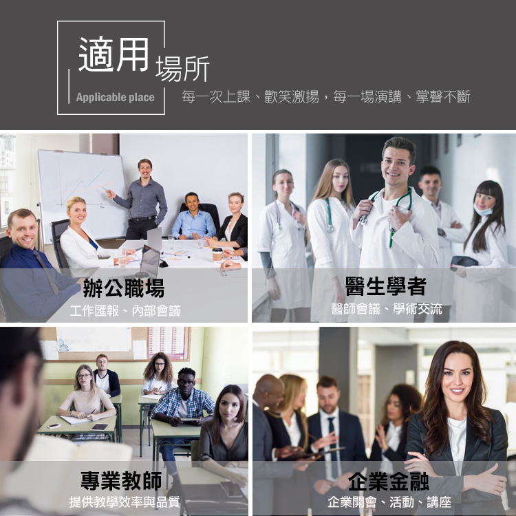 適用場所Applicable place每一次上課、歡笑激揚,每一場演講、掌聲不斷辦公職場醫生學者工作匯報、內部會議醫師會議、學術交流專業教師 提供教學效率與品質企業金融企業開會、活動、講座