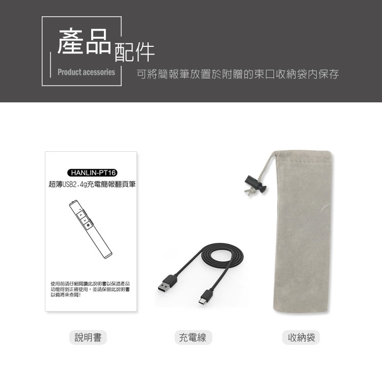 產品配件Product acessories可將筆放置於附贈的束口收納袋内保存HANLIN-PT16超薄USB2.4g充電簡報翻頁筆使用前請仔細閱讀此說明書以保證產品功能得到正確使用,並請保留此說明書以!說明書充電線收納袋