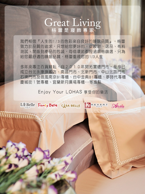 Great Living格蕾是寢飾專家我們相信『人生的1/3的色彩來自良好的睡眠品質』,格蕾致力於品質的追求,只想給您更好的,從設計選品、布料測試、開版到產品的包裝,每個環節都經過嚴格篩選,只為給您最舒適的睡眠品質,格蕾重視您的1/3人生多年來專注耕耘,自2010年開拓實體門市,至今已成立台北永康旗艦店、南昌門市、北新門市、中山北路門市石牌門市及微風南京B1專櫃、台中金典B1專櫃、夢時代專櫃慶城街1號專櫃、宜蘭新月廣場專櫃…等據點Enjoy Your LOHAS 享受你的樂 Belle  Belle  BELLEITALYREVERT
