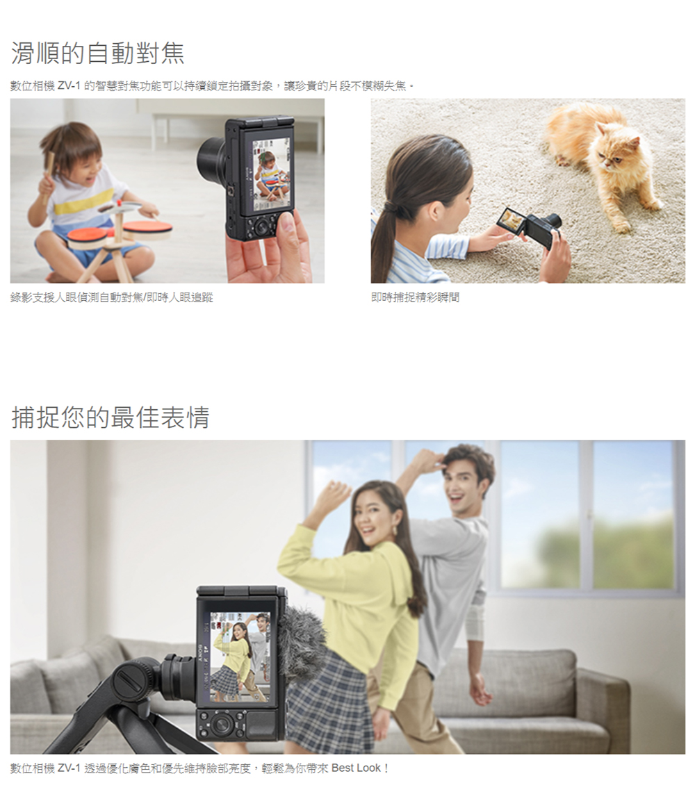 滑順的自動對焦數位相機 ZV-1的智慧對焦功能可以持續鎖定拍攝對象,讓珍貴的片段不模糊失焦。錄影支援人眼偵測自動對焦/即時人眼追蹤即時捕捉精彩瞬間捕捉您的最佳表情數位相機 ZV-1 透過優化和優先維持臉部亮度,輕鬆為你帶來 Best Look!